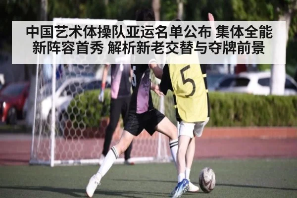 中国艺术体操队亚运名单公布 集体全能新阵容首秀 解析新老交替与夺牌前景