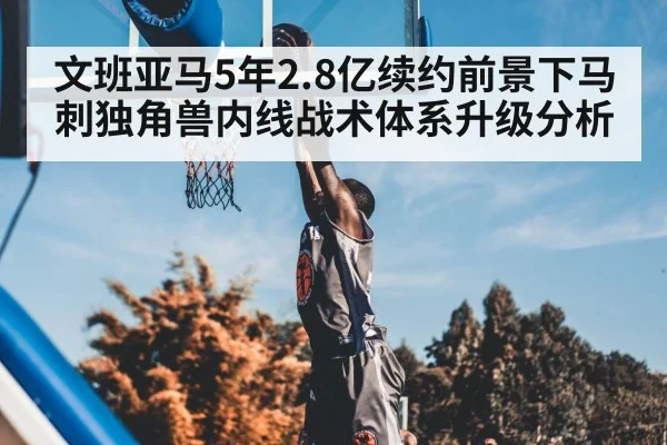 文班亚马5年2.8亿续约前景下马刺独角兽内线战术体系升级分析